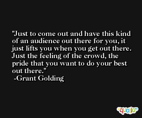 Just to come out and have this kind of an audience out there for you, it just lifts you when you get out there. Just the feeling of the crowd, the pride that you want to do your best out there. -Grant Golding