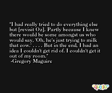 I had really tried to do everything else but [revisit Oz]. Partly because I knew there would be some amongst us who would say, 'Oh, he's just trying to milk that cow.' . . . . But in the end, I had an idea I couldn't get rid of. I couldn't get it out of my room. -Gregory Maguire