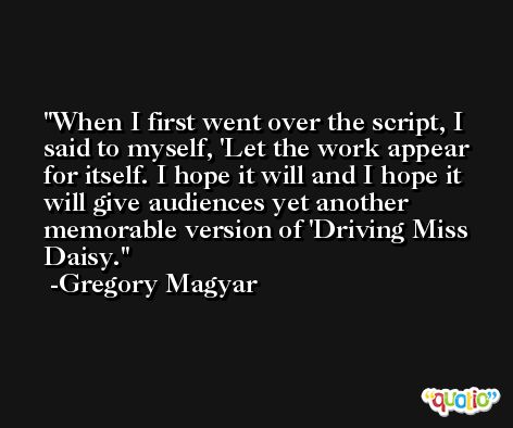 When I first went over the script, I said to myself, 'Let the work appear for itself. I hope it will and I hope it will give audiences yet another memorable version of 'Driving Miss Daisy. -Gregory Magyar