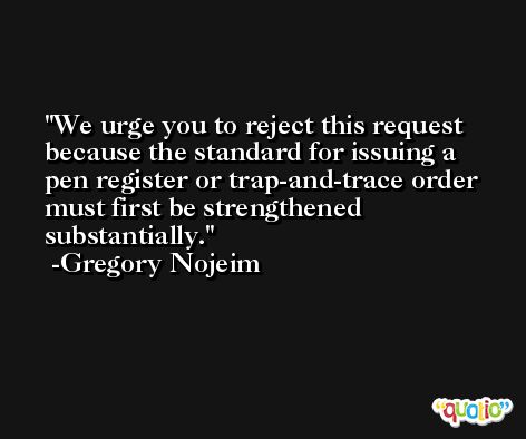 We urge you to reject this request because the standard for issuing a pen register or trap-and-trace order must first be strengthened substantially. -Gregory Nojeim
