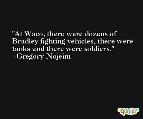 At Waco, there were dozens of Bradley fighting vehicles, there were tanks and there were soldiers. -Gregory Nojeim