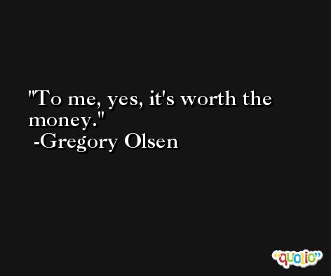 To me, yes, it's worth the money. -Gregory Olsen