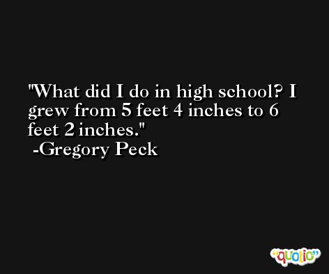 What did I do in high school? I grew from 5 feet 4 inches to 6 feet 2 inches. -Gregory Peck