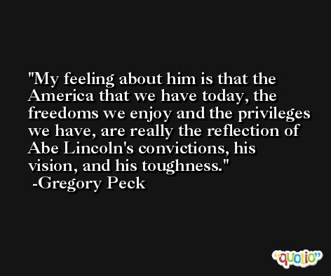 My feeling about him is that the America that we have today, the freedoms we enjoy and the privileges we have, are really the reflection of Abe Lincoln's convictions, his vision, and his toughness. -Gregory Peck