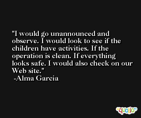 I would go unannounced and observe. I would look to see if the children have activities. If the operation is clean. If everything looks safe. I would also check on our Web site. -Alma Garcia