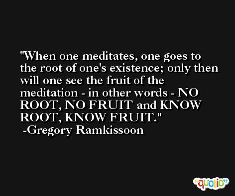 When one meditates, one goes to the root of one's existence; only then will one see the fruit of the meditation - in other words - NO ROOT, NO FRUIT and KNOW ROOT, KNOW FRUIT. -Gregory Ramkissoon