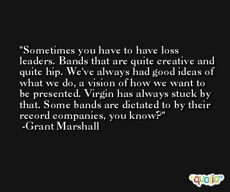 Sometimes you have to have loss leaders. Bands that are quite creative and quite hip. We've always had good ideas of what we do, a vision of how we want to be presented. Virgin has always stuck by that. Some bands are dictated to by their record companies, you know? -Grant Marshall