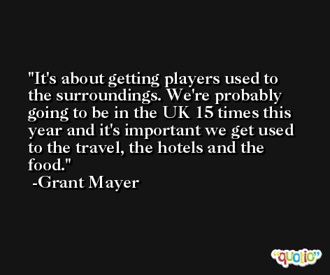 It's about getting players used to the surroundings. We're probably going to be in the UK 15 times this year and it's important we get used to the travel, the hotels and the food. -Grant Mayer