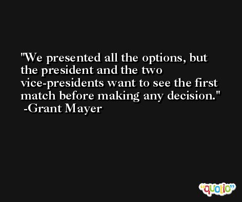 We presented all the options, but the president and the two vice-presidents want to see the first match before making any decision. -Grant Mayer