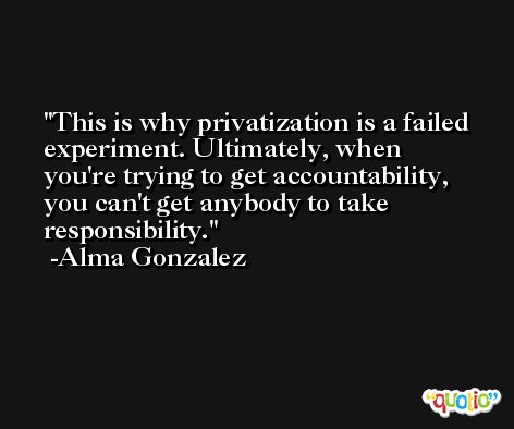 This is why privatization is a failed experiment. Ultimately, when you're trying to get accountability, you can't get anybody to take responsibility. -Alma Gonzalez