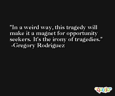 In a weird way, this tragedy will make it a magnet for opportunity seekers. It's the irony of tragedies. -Gregory Rodriguez