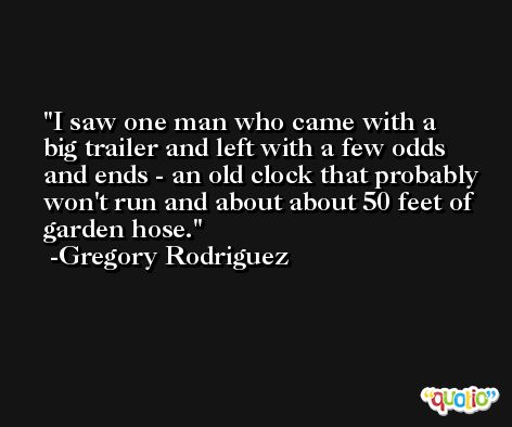 I saw one man who came with a big trailer and left with a few odds and ends - an old clock that probably won't run and about about 50 feet of garden hose. -Gregory Rodriguez