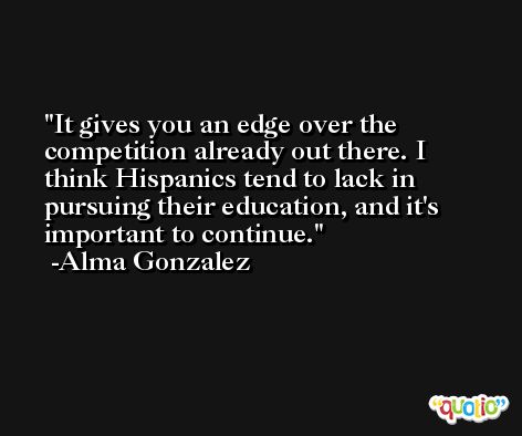 It gives you an edge over the competition already out there. I think Hispanics tend to lack in pursuing their education, and it's important to continue. -Alma Gonzalez