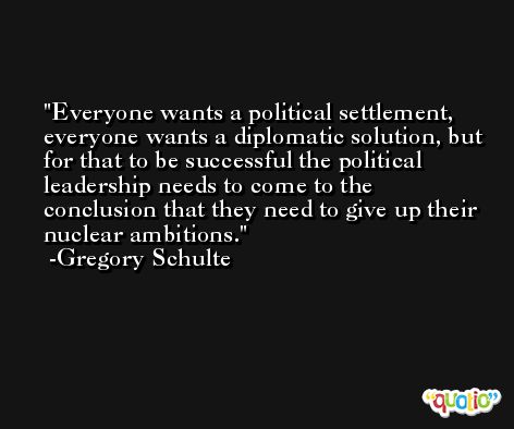 Everyone wants a political settlement, everyone wants a diplomatic solution, but for that to be successful the political leadership needs to come to the conclusion that they need to give up their nuclear ambitions. -Gregory Schulte