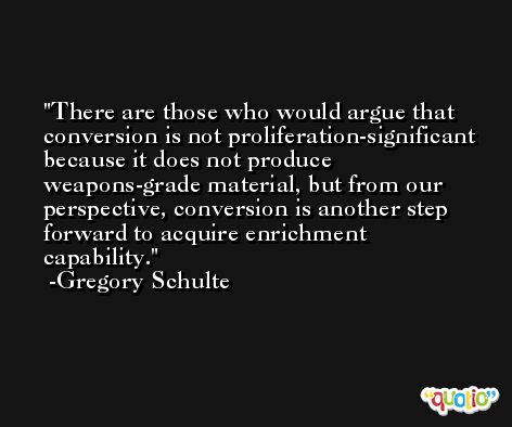 There are those who would argue that conversion is not proliferation-significant because it does not produce weapons-grade material, but from our perspective, conversion is another step forward to acquire enrichment capability. -Gregory Schulte