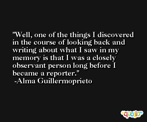 Well, one of the things I discovered in the course of looking back and writing about what I saw in my memory is that I was a closely observant person long before I became a reporter. -Alma Guillermoprieto