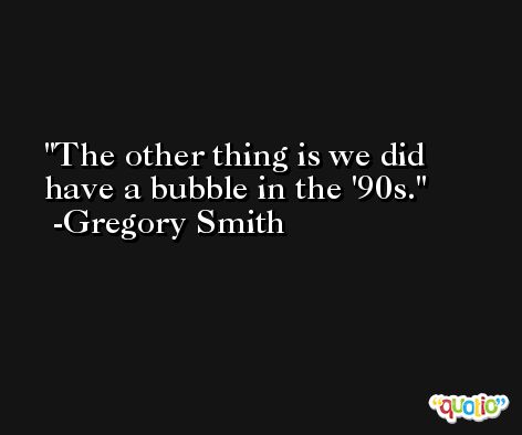 The other thing is we did have a bubble in the '90s. -Gregory Smith