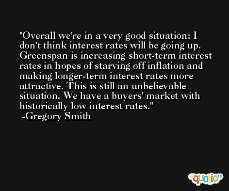 Overall we're in a very good situation; I don't think interest rates will be going up. Greenspan is increasing short-term interest rates in hopes of starving off inflation and making longer-term interest rates more attractive. This is still an unbelievable situation. We have a buyers' market with historically low interest rates. -Gregory Smith