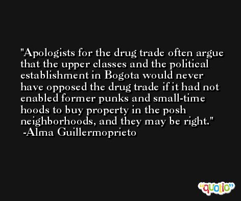 Apologists for the drug trade often argue that the upper classes and the political establishment in Bogota would never have opposed the drug trade if it had not enabled former punks and small-time hoods to buy property in the posh neighborhoods, and they may be right. -Alma Guillermoprieto