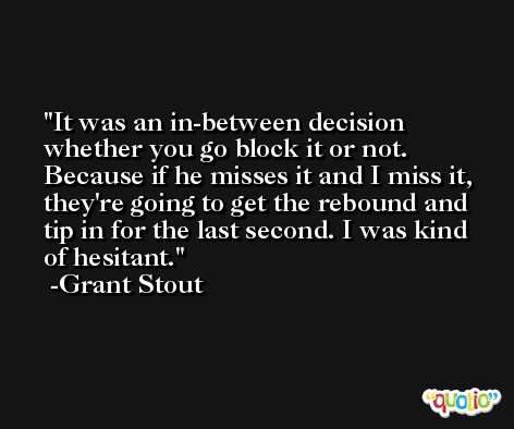 It was an in-between decision whether you go block it or not. Because if he misses it and I miss it, they're going to get the rebound and tip in for the last second. I was kind of hesitant. -Grant Stout