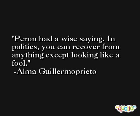 Peron had a wise saying. In politics, you can recover from anything except looking like a fool. -Alma Guillermoprieto