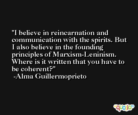 I believe in reincarnation and communication with the spirits. But I also believe in the founding principles of Marxism-Leninism. Where is it written that you have to be coherent? -Alma Guillermoprieto