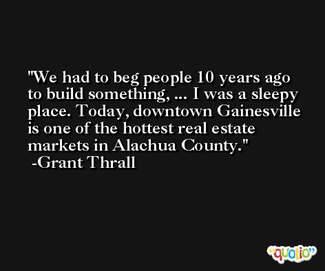 We had to beg people 10 years ago to build something, ... I was a sleepy place. Today, downtown Gainesville is one of the hottest real estate markets in Alachua County. -Grant Thrall