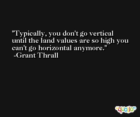 Typically, you don't go vertical until the land values are so high you can't go horizontal anymore. -Grant Thrall