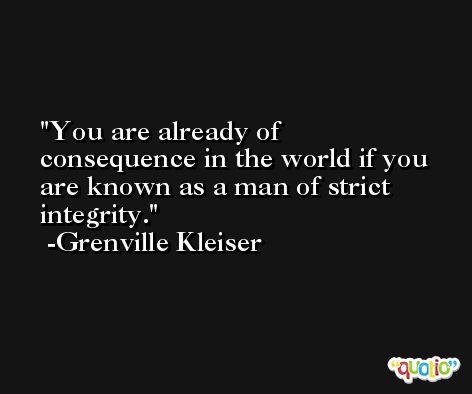 You are already of consequence in the world if you are known as a man of strict integrity. -Grenville Kleiser