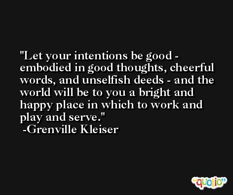 Let your intentions be good - embodied in good thoughts, cheerful words, and unselfish deeds - and the world will be to you a bright and happy place in which to work and play and serve. -Grenville Kleiser