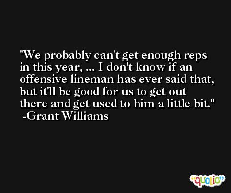 We probably can't get enough reps in this year, ... I don't know if an offensive lineman has ever said that, but it'll be good for us to get out there and get used to him a little bit. -Grant Williams