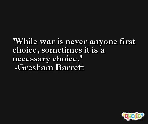 While war is never anyone first choice, sometimes it is a necessary choice. -Gresham Barrett