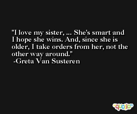 I love my sister, ... She's smart and I hope she wins. And, since she is older, I take orders from her, not the other way around. -Greta Van Susteren