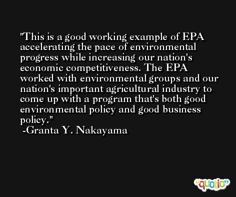 This is a good working example of EPA accelerating the pace of environmental progress while increasing our nation's economic competitiveness. The EPA worked with environmental groups and our nation's important agricultural industry to come up with a program that's both good environmental policy and good business policy. -Granta Y. Nakayama