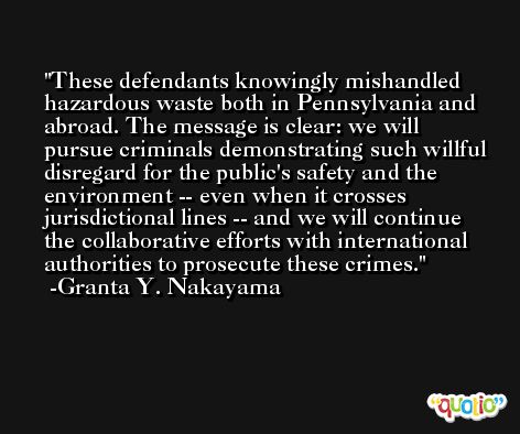 These defendants knowingly mishandled hazardous waste both in Pennsylvania and abroad. The message is clear: we will pursue criminals demonstrating such willful disregard for the public's safety and the environment -- even when it crosses jurisdictional lines -- and we will continue the collaborative efforts with international authorities to prosecute these crimes. -Granta Y. Nakayama