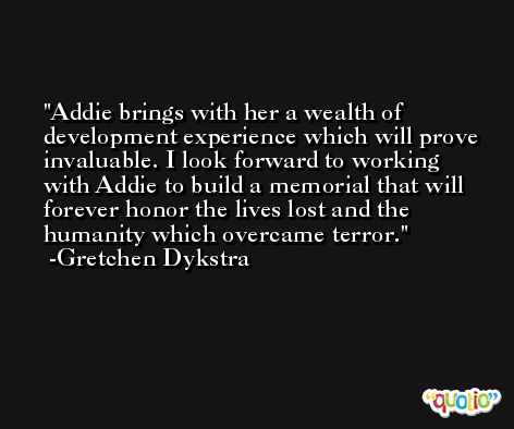 Addie brings with her a wealth of development experience which will prove invaluable. I look forward to working with Addie to build a memorial that will forever honor the lives lost and the humanity which overcame terror. -Gretchen Dykstra