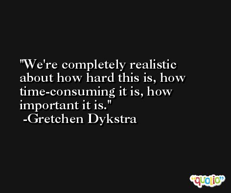 We're completely realistic about how hard this is, how time-consuming it is, how important it is. -Gretchen Dykstra