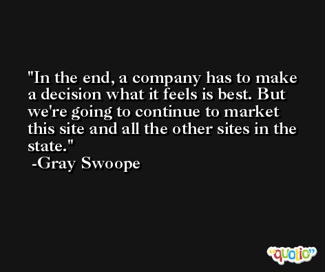 In the end, a company has to make a decision what it feels is best. But we're going to continue to market this site and all the other sites in the state. -Gray Swoope