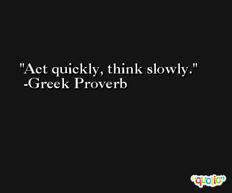 Act quickly, think slowly. -Greek Proverb