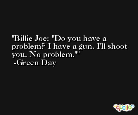 Billie Joe: 'Do you have a problem? I have a gun. I'll shoot you. No problem.' -Green Day