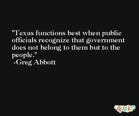 Texas functions best when public officials recognize that government does not belong to them but to the people. -Greg Abbott