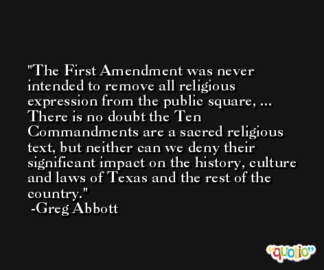 The First Amendment was never intended to remove all religious expression from the public square, ... There is no doubt the Ten Commandments are a sacred religious text, but neither can we deny their significant impact on the history, culture and laws of Texas and the rest of the country. -Greg Abbott