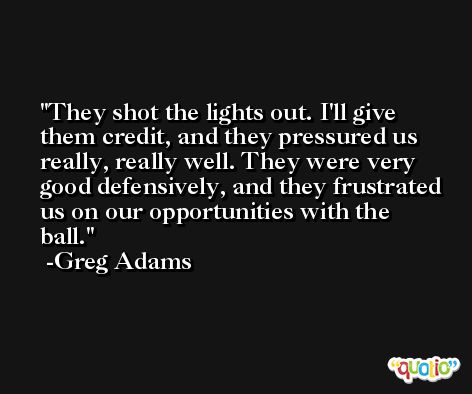 They shot the lights out. I'll give them credit, and they pressured us really, really well. They were very good defensively, and they frustrated us on our opportunities with the ball. -Greg Adams