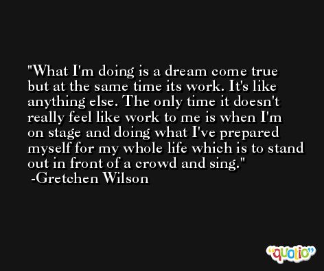 What I'm doing is a dream come true but at the same time its work. It's like anything else. The only time it doesn't really feel like work to me is when I'm on stage and doing what I've prepared myself for my whole life which is to stand out in front of a crowd and sing. -Gretchen Wilson