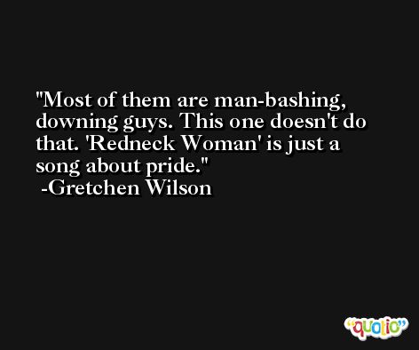 Most of them are man-bashing, downing guys. This one doesn't do that. 'Redneck Woman' is just a song about pride. -Gretchen Wilson