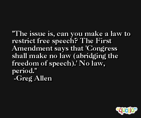 The issue is, can you make a law to restrict free speech? The First Amendment says that 'Congress shall make no law (abridging the freedom of speech).' No law, period. -Greg Allen