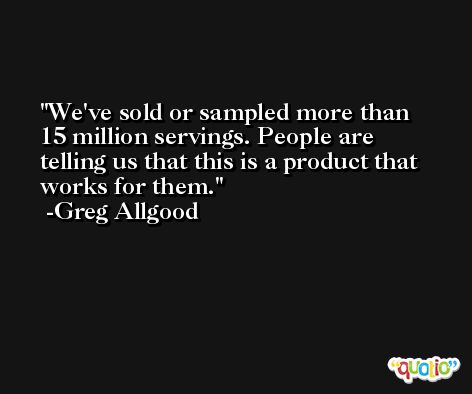We've sold or sampled more than 15 million servings. People are telling us that this is a product that works for them. -Greg Allgood