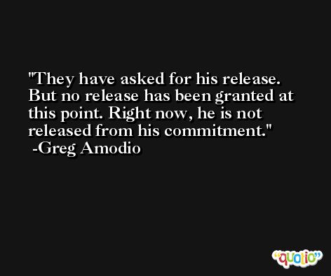 They have asked for his release. But no release has been granted at this point. Right now, he is not released from his commitment. -Greg Amodio