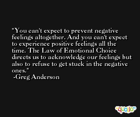 You can't expect to prevent negative feelings altogether. And you can't expect to experience positive feelings all the time. The Law of Emotional Choice directs us to acknowledge our feelings but also to refuse to get stuck in the negative ones. -Greg Anderson