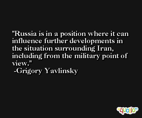 Russia is in a position where it can influence further developments in the situation surrounding Iran, including from the military point of view. -Grigory Yavlinsky
